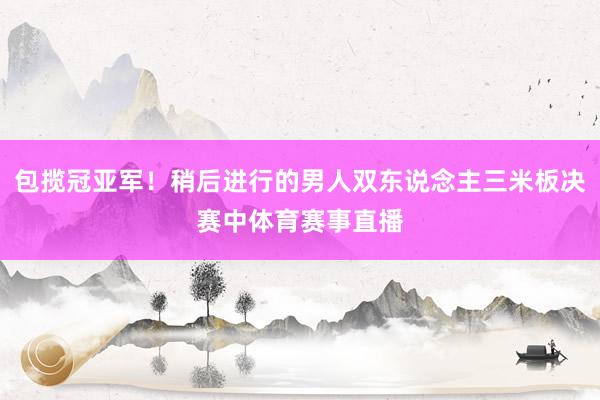 包揽冠亚军！稍后进行的男人双东说念主三米板决赛中体育赛事直播