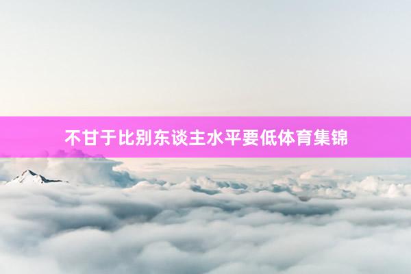 不甘于比别东谈主水平要低体育集锦