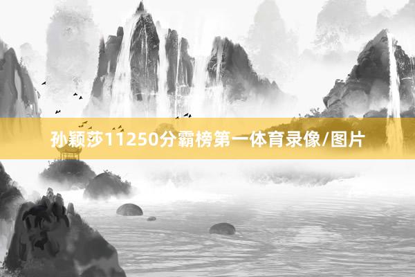 孙颖莎11250分霸榜第一体育录像/图片