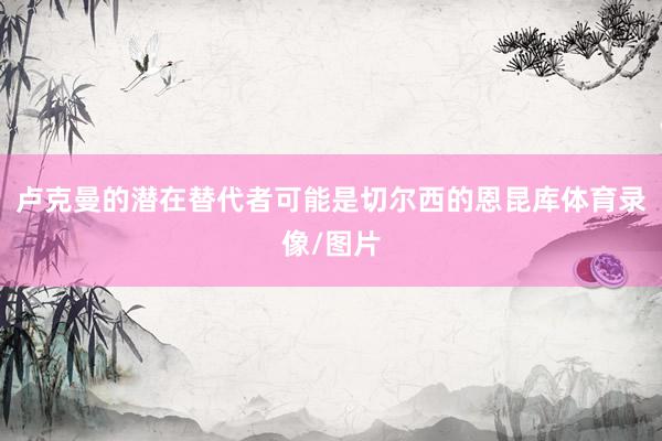 卢克曼的潜在替代者可能是切尔西的恩昆库体育录像/图片