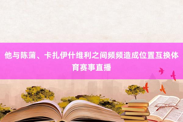 他与陈蒲、卡扎伊什维利之间频频造成位置互换体育赛事直播