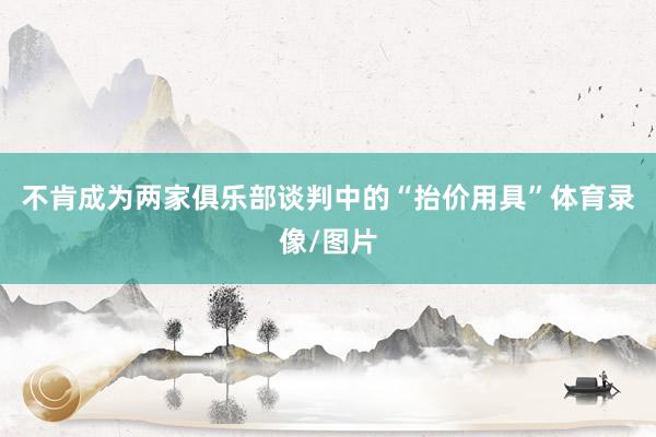 不肯成为两家俱乐部谈判中的“抬价用具”体育录像/图片