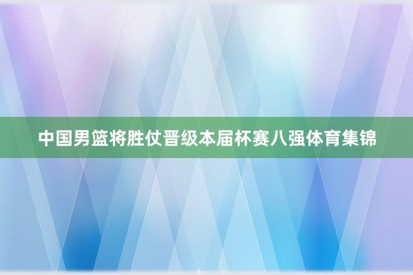 中国男篮将胜仗晋级本届杯赛八强体育集锦