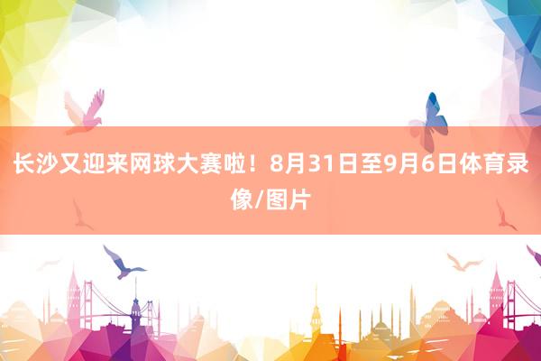 长沙又迎来网球大赛啦！8月31日至9月6日体育录像/图片