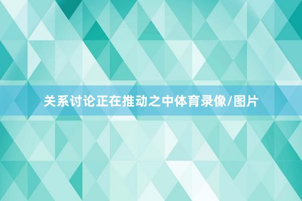 关系讨论正在推动之中体育录像/图片