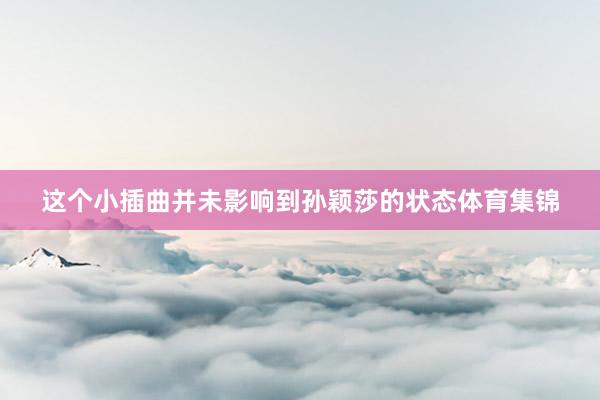 这个小插曲并未影响到孙颖莎的状态体育集锦