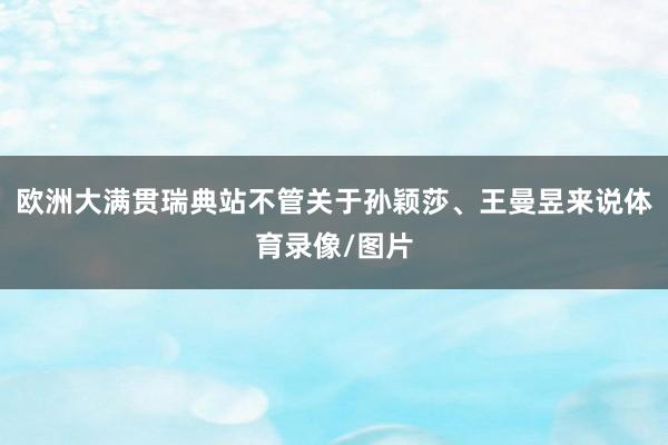 欧洲大满贯瑞典站不管关于孙颖莎、王曼昱来说体育录像/图片