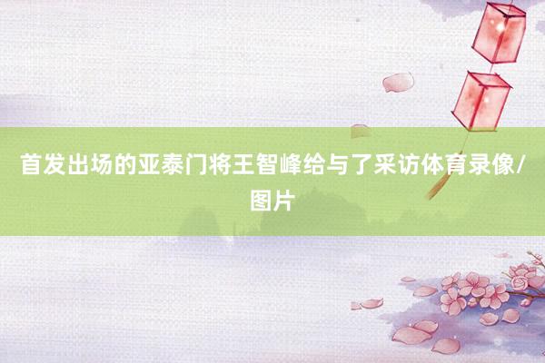 首发出场的亚泰门将王智峰给与了采访体育录像/图片