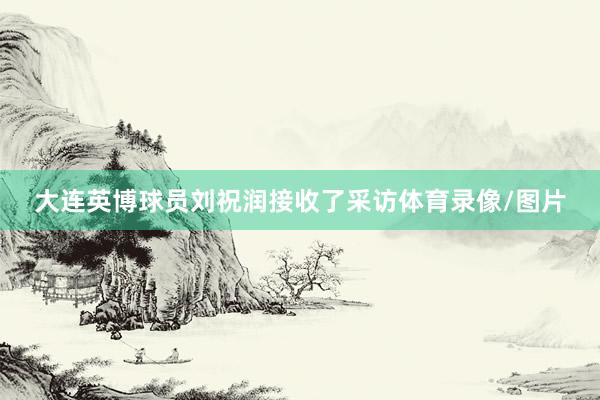 大连英博球员刘祝润接收了采访体育录像/图片