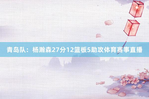 青岛队：杨瀚森27分12篮板5助攻体育赛事直播
