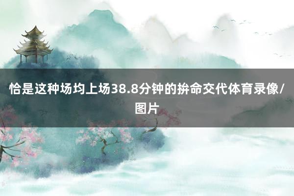 恰是这种场均上场38.8分钟的拚命交代体育录像/图片