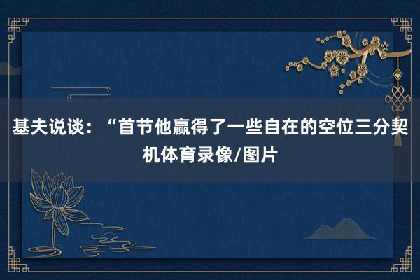基夫说谈：“首节他赢得了一些自在的空位三分契机体育录像/图片
