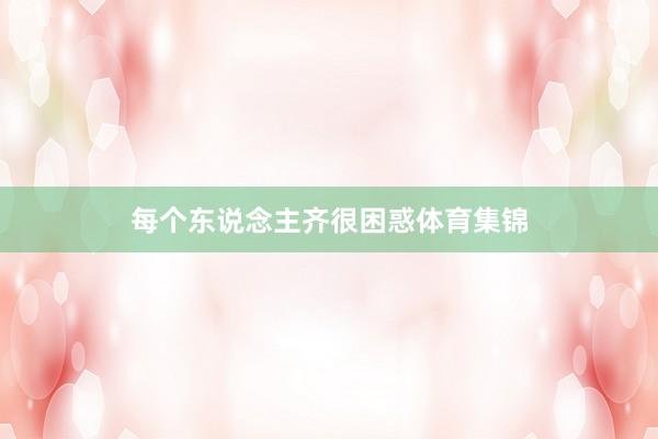 每个东说念主齐很困惑体育集锦