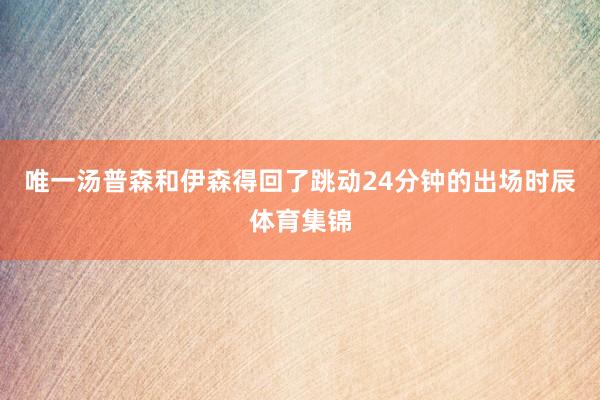 唯一汤普森和伊森得回了跳动24分钟的出场时辰体育集锦
