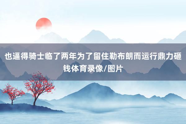 也逼得骑士临了两年为了留住勒布朗而运行鼎力砸钱体育录像/图片