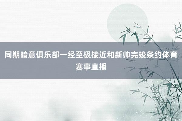 同期暗意俱乐部一经至极接近和新帅完竣条约体育赛事直播