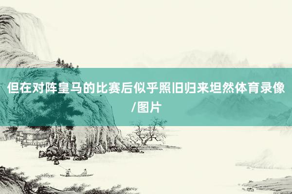 但在对阵皇马的比赛后似乎照旧归来坦然体育录像/图片