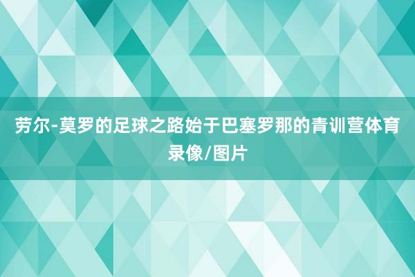 劳尔-莫罗的足球之路始于巴塞罗那的青训营体育录像/图片