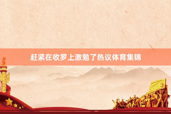 赶紧在收罗上激勉了热议体育集锦