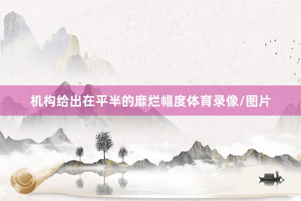 机构给出在平半的靡烂幅度体育录像/图片