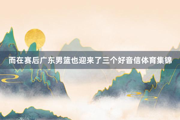 而在赛后广东男篮也迎来了三个好音信体育集锦