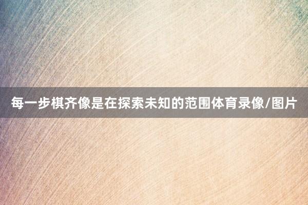 每一步棋齐像是在探索未知的范围体育录像/图片