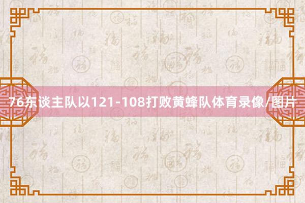 76东谈主队以121-108打败黄蜂队体育录像/图片