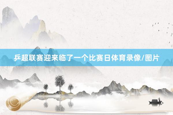 乒超联赛迎来临了一个比赛日体育录像/图片