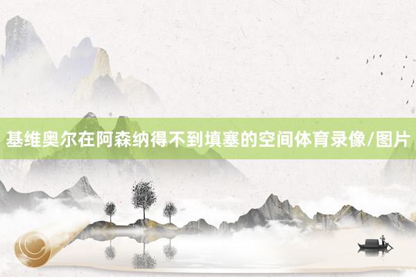 基维奥尔在阿森纳得不到填塞的空间体育录像/图片