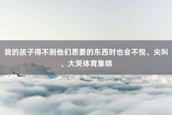 我的孩子得不到他们思要的东西时也会不悦、尖叫、大哭体育集锦