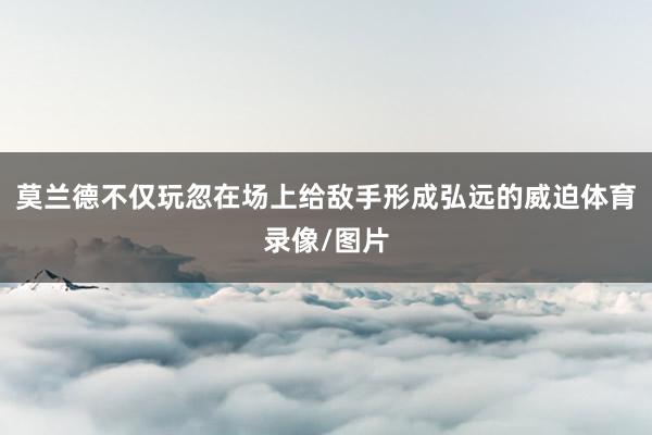 莫兰德不仅玩忽在场上给敌手形成弘远的威迫体育录像/图片
