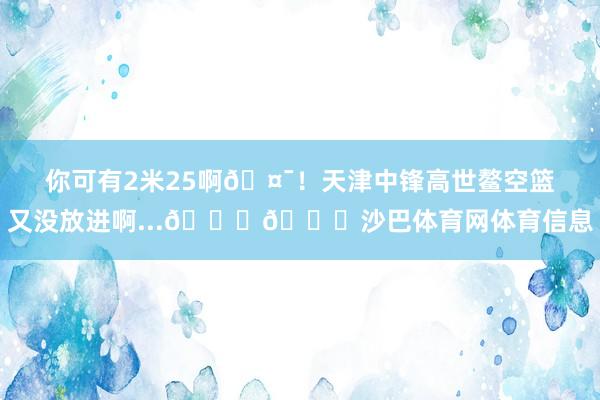 你可有2米25啊🤯！天津中锋高世鳌空篮又没放进啊...😂😂沙巴体育网体育信息
