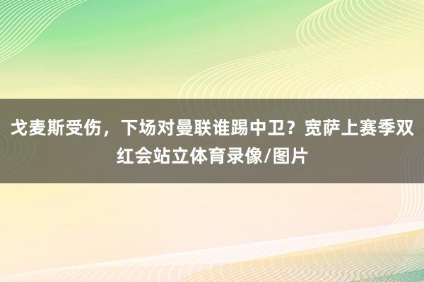 戈麦斯受伤，下场对曼联谁踢中卫？宽萨上赛季双红会站立体育录像/图片