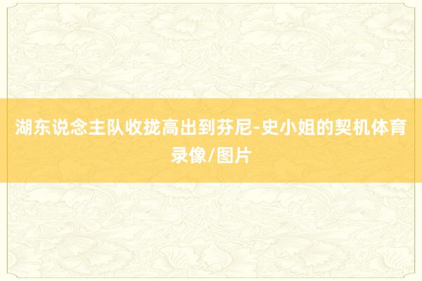 湖东说念主队收拢高出到芬尼-史小姐的契机体育录像/图片