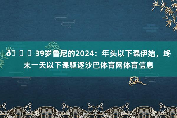 😅39岁鲁尼的2024：年头以下课伊始，终末一天以下课驱逐沙巴体育网体育信息