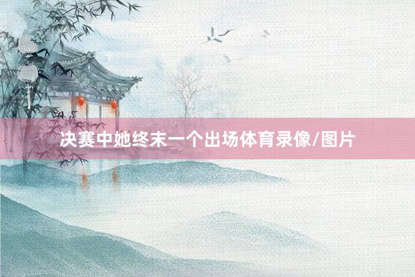 决赛中她终末一个出场体育录像/图片