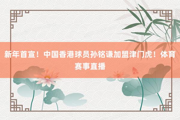 新年首宣！中国香港球员孙铭谦加盟津门虎！体育赛事直播