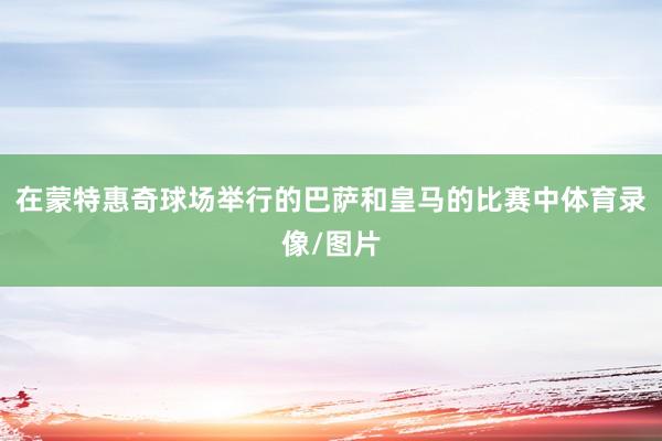 在蒙特惠奇球场举行的巴萨和皇马的比赛中体育录像/图片