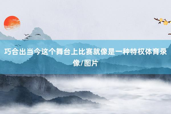 巧合出当今这个舞台上比赛就像是一种特权体育录像/图片