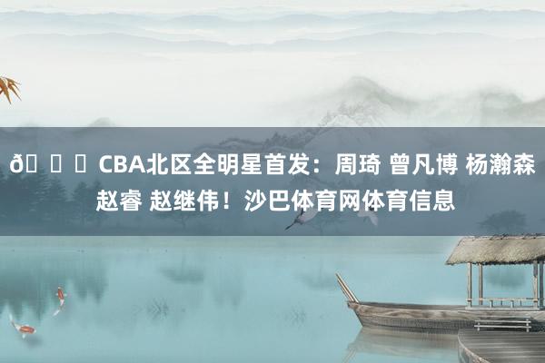 🌟CBA北区全明星首发：周琦 曾凡博 杨瀚森 赵睿 赵继伟！沙巴体育网体育信息