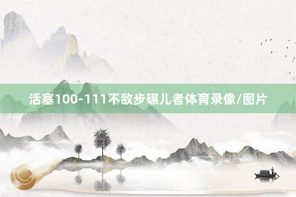 活塞100-111不敌步碾儿者体育录像/图片