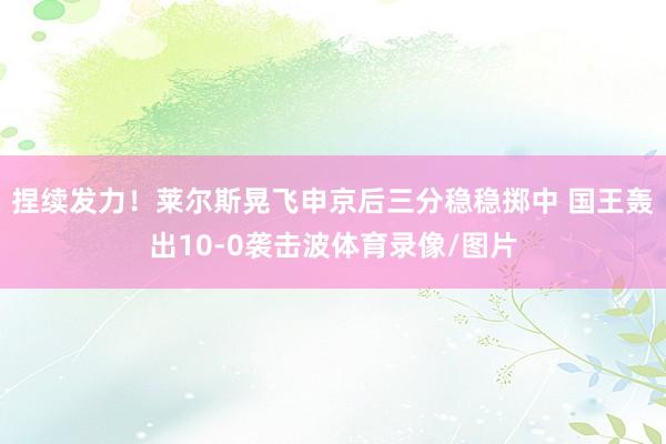 捏续发力！莱尔斯晃飞申京后三分稳稳掷中 国王轰出10-0袭击波体育录像/图片