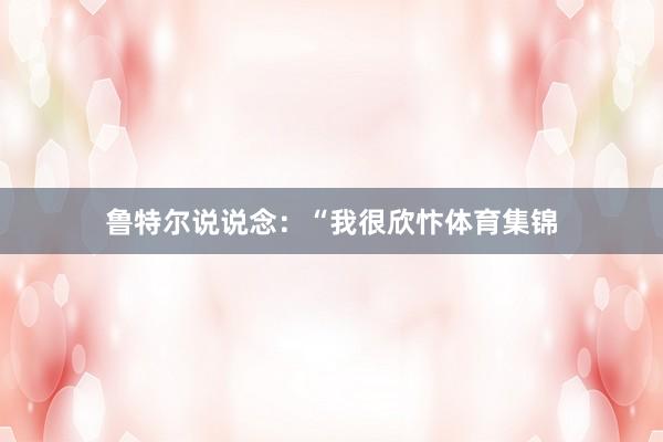 鲁特尔说说念：“我很欣忭体育集锦