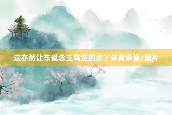 这亦然让东说念主笃定的点了体育录像/图片