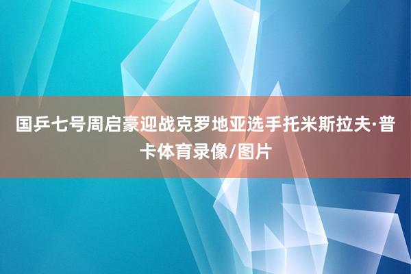 国乒七号周启豪迎战克罗地亚选手托米斯拉夫·普卡体育录像/图片