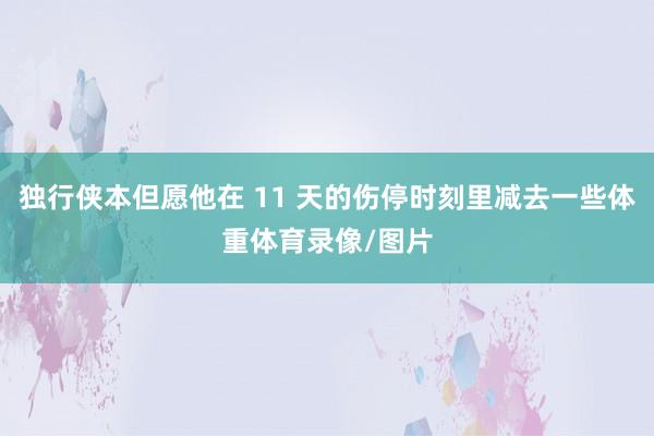 独行侠本但愿他在 11 天的伤停时刻里减去一些体重体育录像/图片