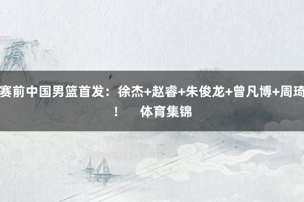 赛前中国男篮首发：徐杰+赵睿+朱俊龙+曾凡博+周琦！    体育集锦