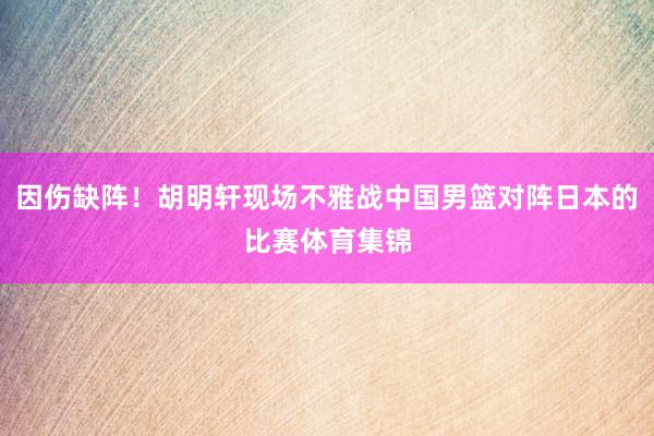 因伤缺阵！胡明轩现场不雅战中国男篮对阵日本的比赛体育集锦