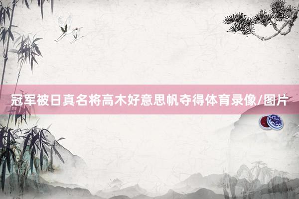 冠军被日真名将高木好意思帆夺得体育录像/图片