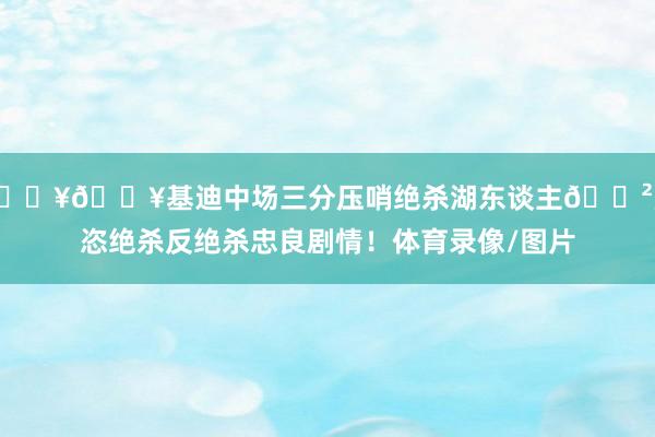 💥💥基迪中场三分压哨绝杀湖东谈主😲豪恣绝杀反绝杀忠良剧情!体育录像/图片